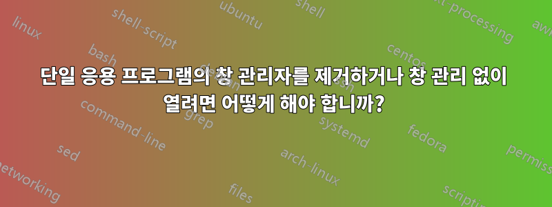 단일 응용 프로그램의 창 관리자를 제거하거나 창 관리 없이 열려면 어떻게 해야 합니까?