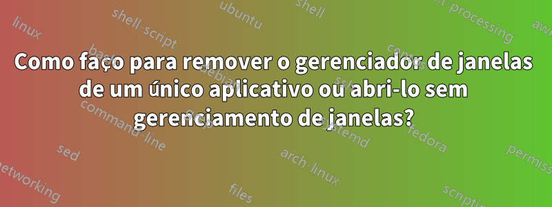 Como faço para remover o gerenciador de janelas de um único aplicativo ou abri-lo sem gerenciamento de janelas?