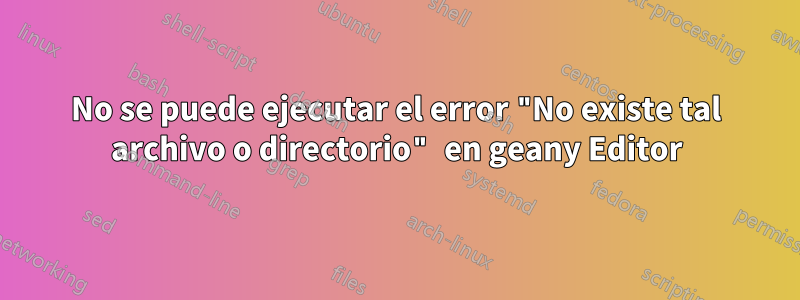 No se puede ejecutar el error "No existe tal archivo o directorio" en geany Editor