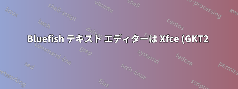 Bluefish テキスト エディターは Xfce (GKT2) と互換性がありますか?