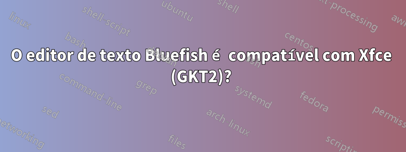 O editor de texto Bluefish é compatível com Xfce (GKT2)?