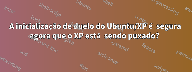 A inicialização de duelo do Ubuntu/XP é segura agora que o XP está sendo puxado? 