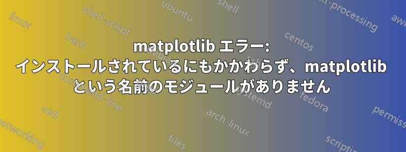 matplotlib エラー: インストールされているにもかかわらず、matplotlib という名前のモジュールがありません
