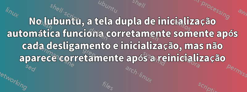 No lubuntu, a tela dupla de inicialização automática funciona corretamente somente após cada desligamento e inicialização, mas não aparece corretamente após a reinicialização
