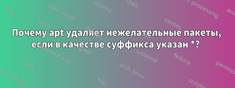 Почему apt удаляет нежелательные пакеты, если в качестве суффикса указан *? 