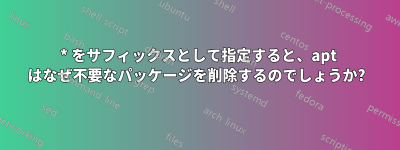 * をサフィックスとして指定すると、apt はなぜ不要なパッケージを削除するのでしょうか? 