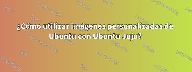 ¿Cómo utilizar imágenes personalizadas de Ubuntu con Ubuntu Juju?