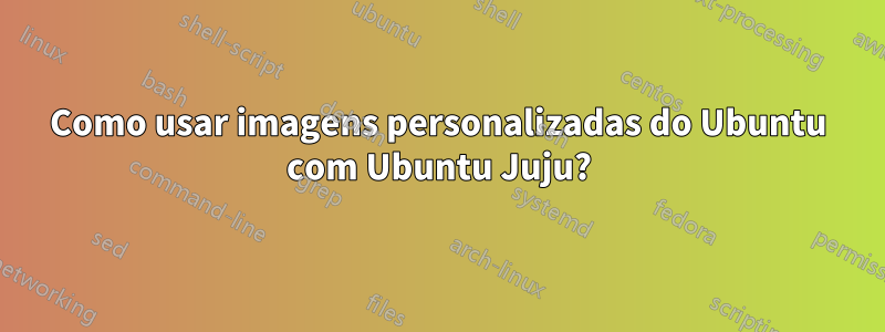 Como usar imagens personalizadas do Ubuntu com Ubuntu Juju?