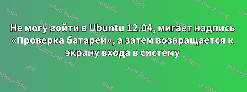 Не могу войти в Ubuntu 12.04, мигает надпись «Проверка батареи», а затем возвращается к экрану входа в систему
