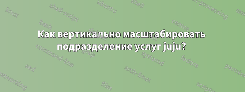 Как вертикально масштабировать подразделение услуг juju?