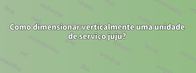 Como dimensionar verticalmente uma unidade de serviço juju?