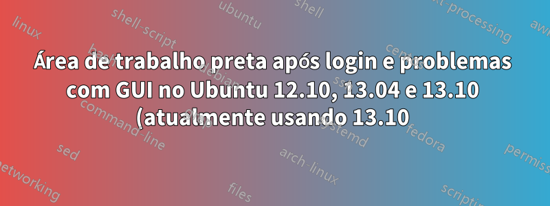 Área de trabalho preta após login e problemas com GUI no Ubuntu 12.10, 13.04 e 13.10 (atualmente usando 13.10)