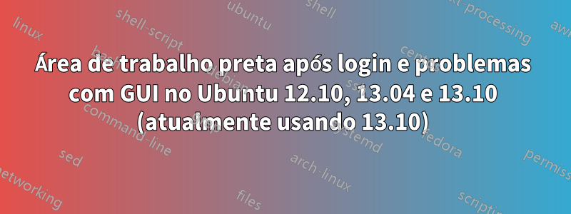 Área de trabalho preta após login e problemas com GUI no Ubuntu 12.10, 13.04 e 13.10 (atualmente usando 13.10)