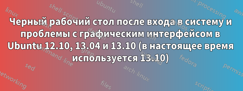 Черный рабочий стол после входа в систему и проблемы с графическим интерфейсом в Ubuntu 12.10, 13.04 и 13.10 (в настоящее время используется 13.10)