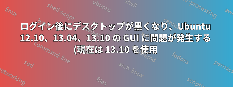 ログイン後にデスクトップが黒くなり、Ubuntu 12.10、13.04、13.10 の GUI に問題が発生する (現在は 13.10 を使用)