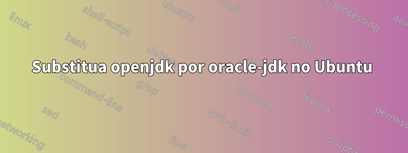 Substitua openjdk por oracle-jdk no Ubuntu