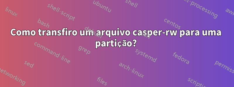 Como transfiro um arquivo casper-rw para uma partição?