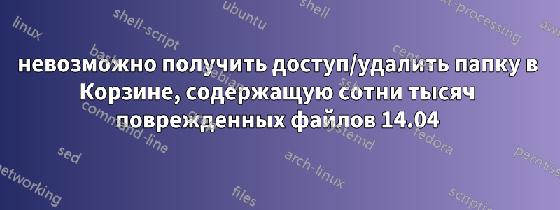 невозможно получить доступ/удалить папку в Корзине, содержащую сотни тысяч поврежденных файлов 14.04