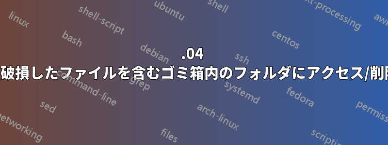 14.04 で数十万の破損したファイルを含むゴミ箱内のフォルダにアクセス/削除できない