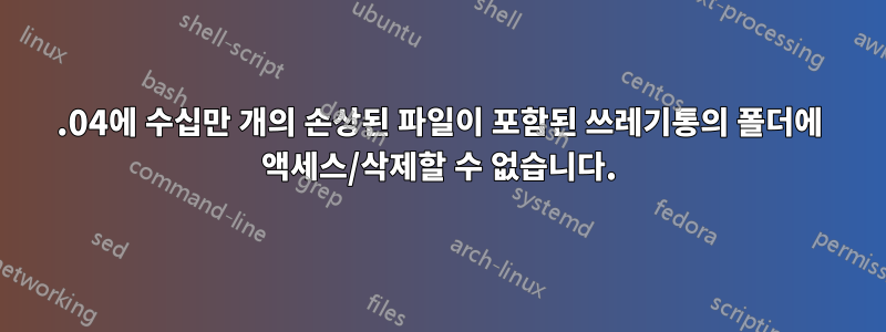 14.04에 수십만 개의 손상된 파일이 포함된 쓰레기통의 폴더에 액세스/삭제할 수 없습니다.