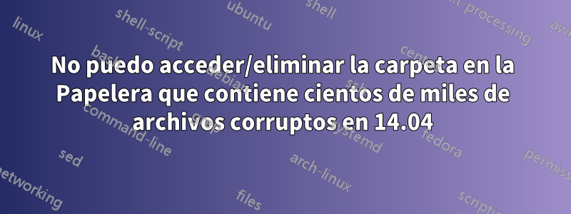 No puedo acceder/eliminar la carpeta en la Papelera que contiene cientos de miles de archivos corruptos en 14.04