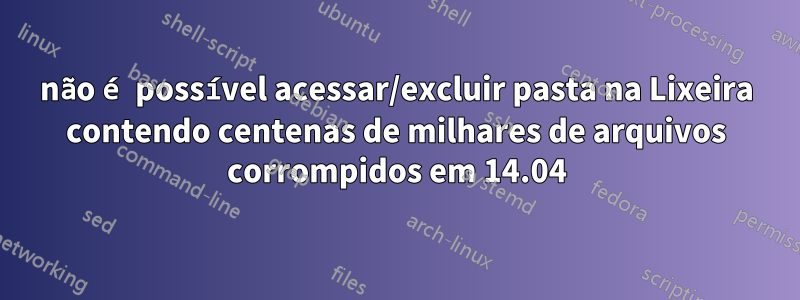 não é possível acessar/excluir pasta na Lixeira contendo centenas de milhares de arquivos corrompidos em 14.04