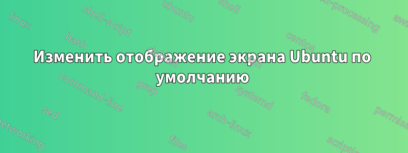 Изменить отображение экрана Ubuntu по умолчанию