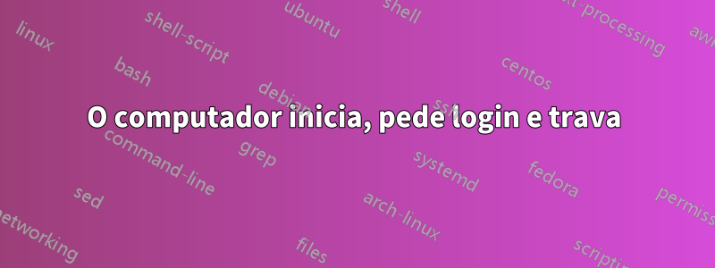 O computador inicia, pede login e trava