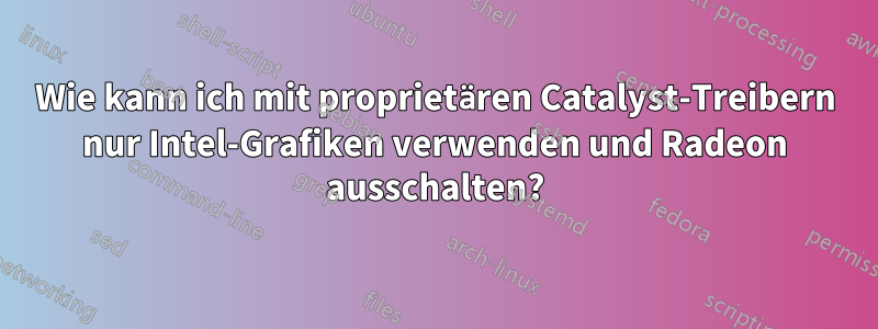 Wie kann ich mit proprietären Catalyst-Treibern nur Intel-Grafiken verwenden und Radeon ausschalten?