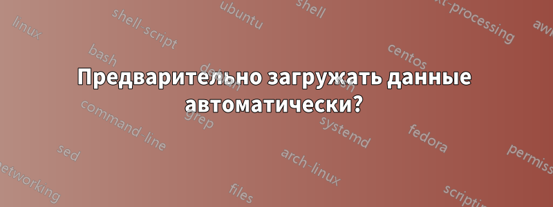 Предварительно загружать данные автоматически?