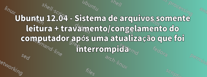 Ubuntu 12.04 - Sistema de arquivos somente leitura + travamento/congelamento do computador após uma atualização que foi interrompida