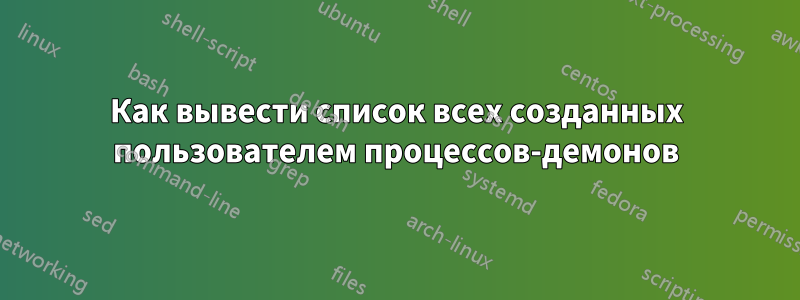 Как вывести список всех созданных пользователем процессов-демонов
