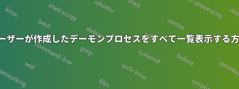 ユーザーが作成したデーモンプロセスをすべて一覧表示する方法