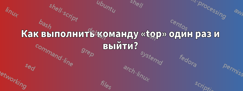 Как выполнить команду «top» один раз и выйти?