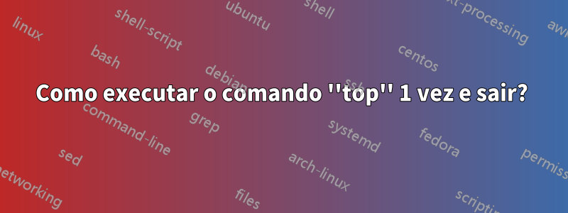 Como executar o comando ''top'' 1 vez e sair?
