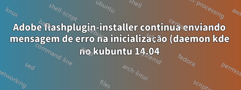 Adobe flashplugin-installer continua enviando mensagem de erro na inicialização (daemon kde no kubuntu 14.04)