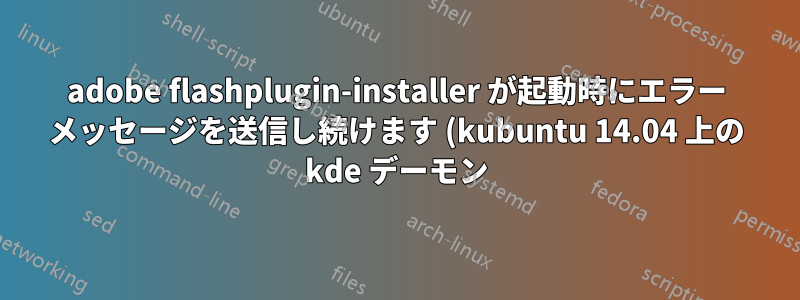 adobe flashplugin-installer が起動時にエラー メッセージを送信し続けます (kubuntu 14.04 上の kde デーモン)