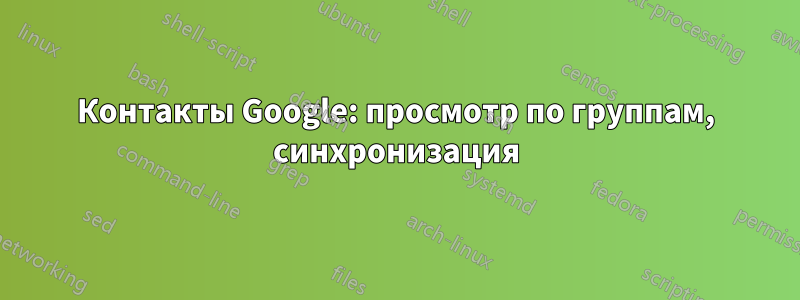 Контакты Google: просмотр по группам, синхронизация