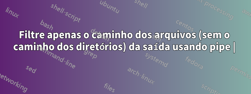 Filtre apenas o caminho dos arquivos (sem o caminho dos diretórios) da saída usando pipe |