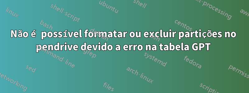 Não é possível formatar ou excluir partições no pendrive devido a erro na tabela GPT