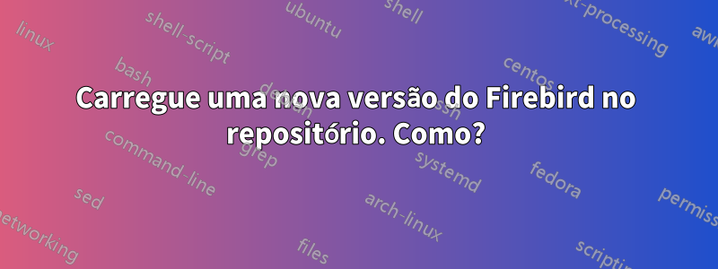 Carregue uma nova versão do Firebird no repositório. Como?