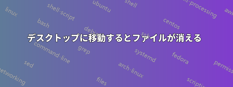 デスクトップに移動するとファイルが消える 