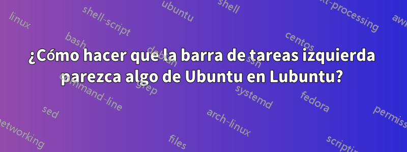 ¿Cómo hacer que la barra de tareas izquierda parezca algo de Ubuntu en Lubuntu?