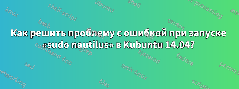 Как решить проблему с ошибкой при запуске «sudo nautilus» в Kubuntu 14.04?