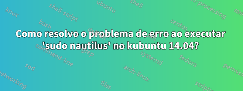 Como resolvo o problema de erro ao executar 'sudo nautilus' no kubuntu 14.04?