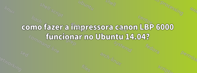 como fazer a impressora canon LBP 6000 funcionar no Ubuntu 14.04?