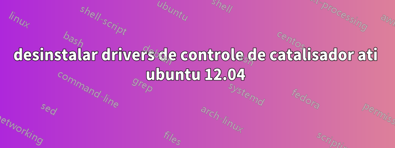 desinstalar drivers de controle de catalisador ati ubuntu 12.04