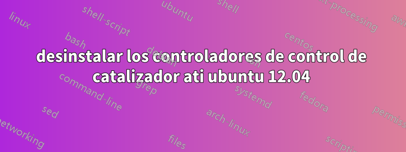 desinstalar los controladores de control de catalizador ati ubuntu 12.04