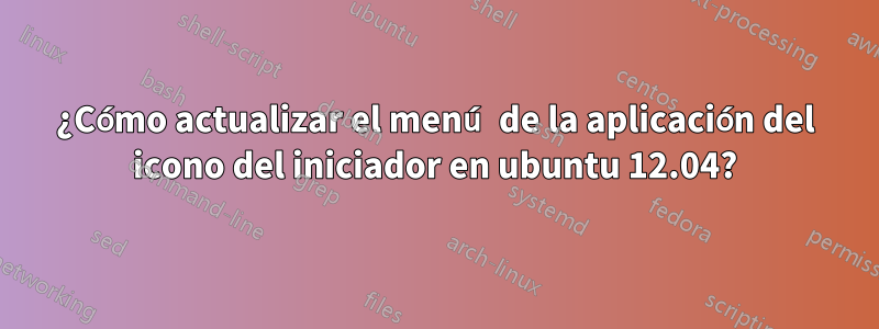 ¿Cómo actualizar el menú de la aplicación del icono del iniciador en ubuntu 12.04?