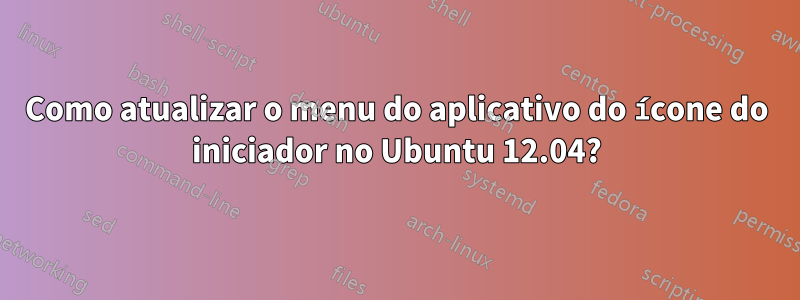 Como atualizar o menu do aplicativo do ícone do iniciador no Ubuntu 12.04?